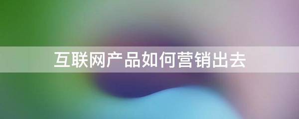 互聯(lián)網(wǎng)產(chǎn)品如何營(yíng)銷出去